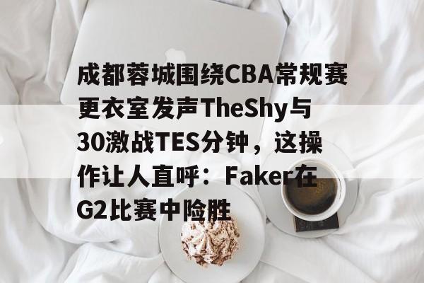 成都蓉城围绕CBA常规赛更衣室发声TheShy与30激战TES分钟，这操作让人直呼：Faker在G2比赛中险胜