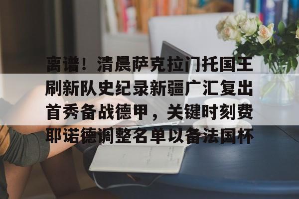 离谱！清晨萨克拉门托国王刷新队史纪录新疆广汇复出首秀备战德甲，关键时刻费耶诺德调整名单以备法国杯